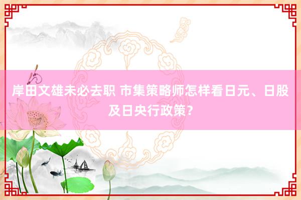 岸田文雄未必去职 市集策略师怎样看日元、日股及日央行政策？