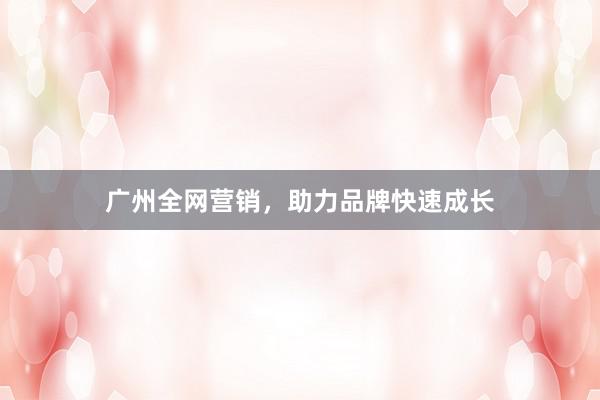 广州全网营销，助力品牌快速成长